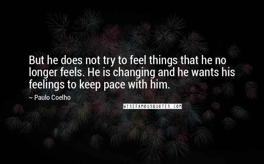 Paulo Coelho Quotes: But he does not try to feel things that he no longer feels. He is changing and he wants his feelings to keep pace with him.