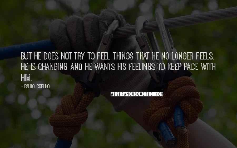 Paulo Coelho Quotes: But he does not try to feel things that he no longer feels. He is changing and he wants his feelings to keep pace with him.