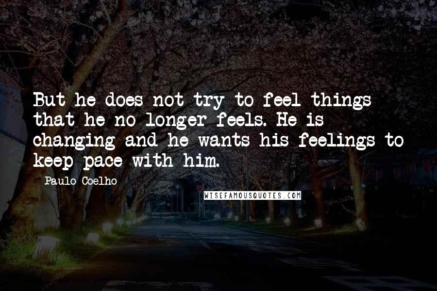 Paulo Coelho Quotes: But he does not try to feel things that he no longer feels. He is changing and he wants his feelings to keep pace with him.