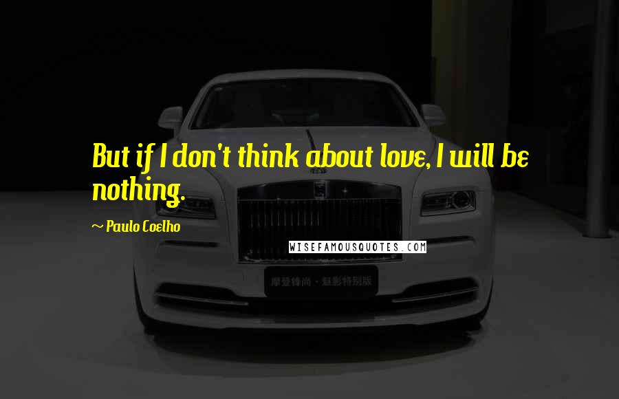 Paulo Coelho Quotes: But if I don't think about love, I will be nothing.