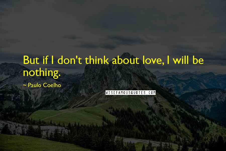 Paulo Coelho Quotes: But if I don't think about love, I will be nothing.