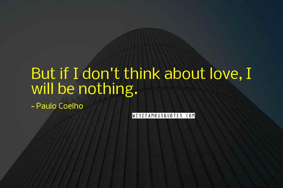 Paulo Coelho Quotes: But if I don't think about love, I will be nothing.