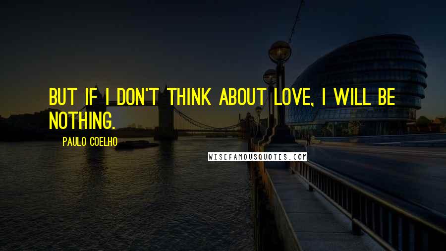 Paulo Coelho Quotes: But if I don't think about love, I will be nothing.