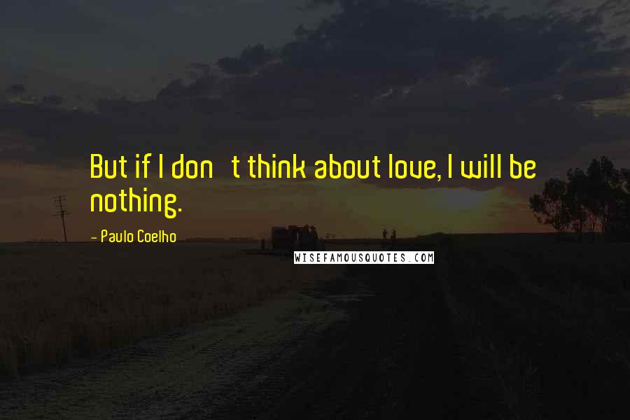 Paulo Coelho Quotes: But if I don't think about love, I will be nothing.