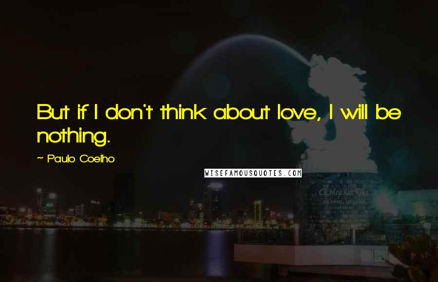 Paulo Coelho Quotes: But if I don't think about love, I will be nothing.