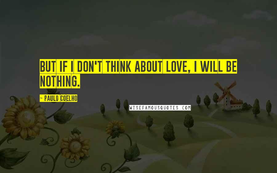 Paulo Coelho Quotes: But if I don't think about love, I will be nothing.