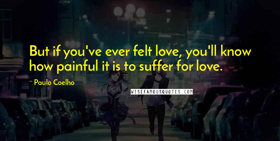 Paulo Coelho Quotes: But if you've ever felt love, you'll know how painful it is to suffer for love.