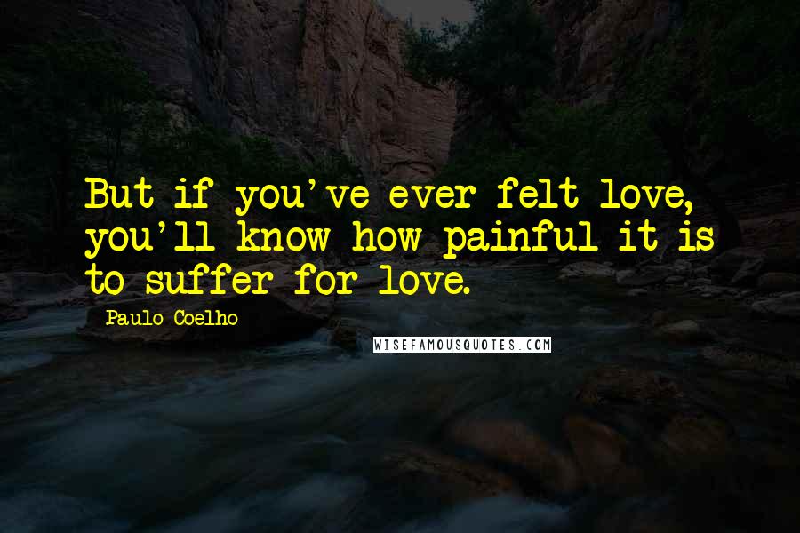 Paulo Coelho Quotes: But if you've ever felt love, you'll know how painful it is to suffer for love.