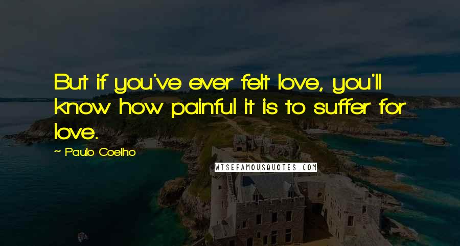 Paulo Coelho Quotes: But if you've ever felt love, you'll know how painful it is to suffer for love.