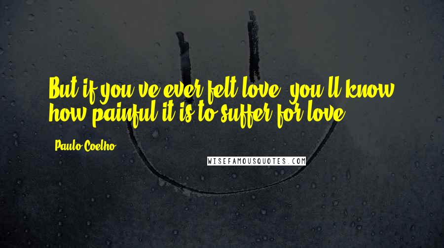 Paulo Coelho Quotes: But if you've ever felt love, you'll know how painful it is to suffer for love.