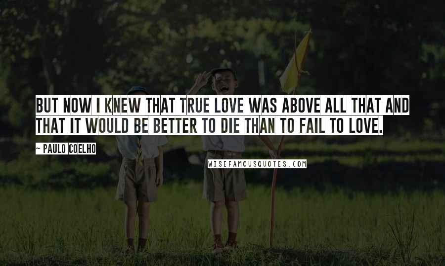 Paulo Coelho Quotes: But now I knew that true love was above all that and that it would be better to die than to fail to love.