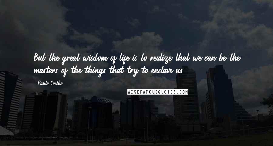 Paulo Coelho Quotes: But the great wisdom of life is to realize that we can be the masters of the things that try to enslave us