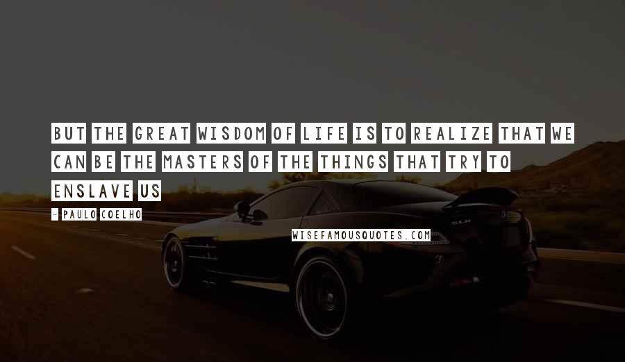 Paulo Coelho Quotes: But the great wisdom of life is to realize that we can be the masters of the things that try to enslave us