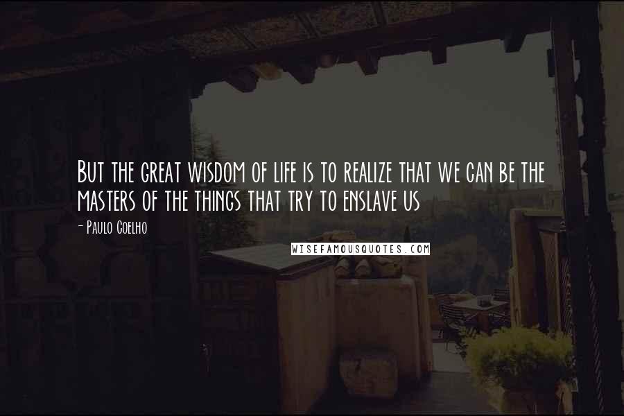 Paulo Coelho Quotes: But the great wisdom of life is to realize that we can be the masters of the things that try to enslave us