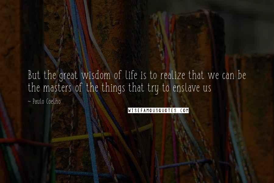 Paulo Coelho Quotes: But the great wisdom of life is to realize that we can be the masters of the things that try to enslave us