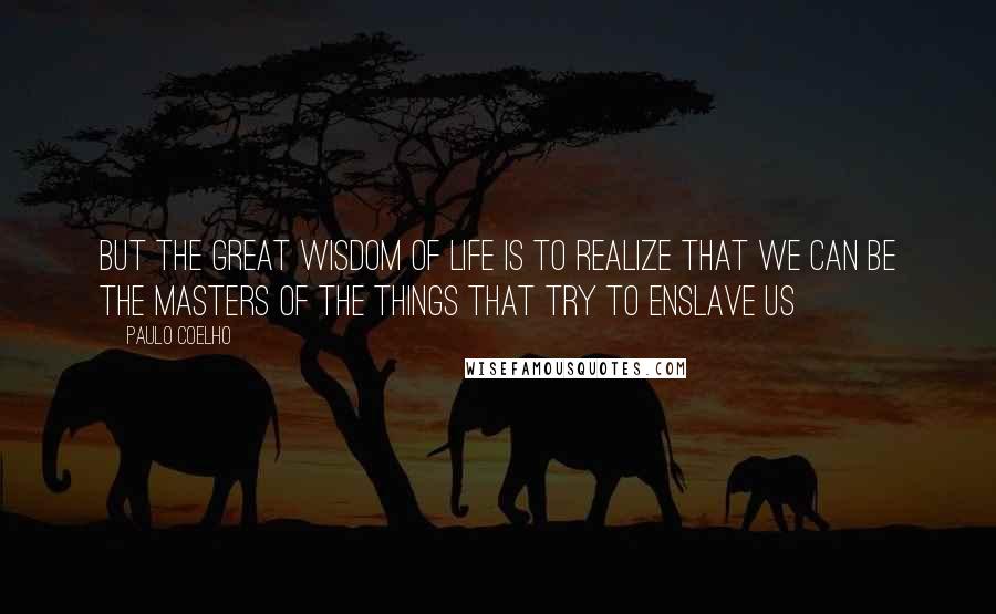 Paulo Coelho Quotes: But the great wisdom of life is to realize that we can be the masters of the things that try to enslave us