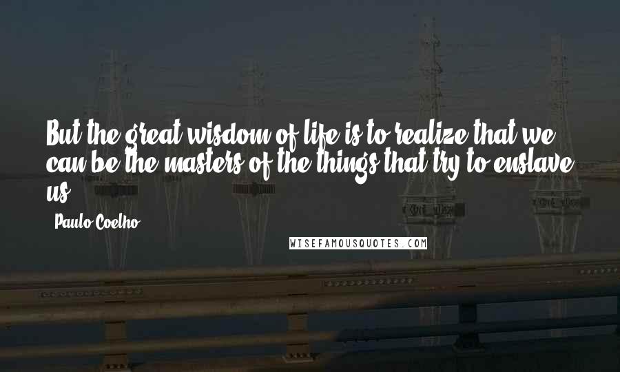 Paulo Coelho Quotes: But the great wisdom of life is to realize that we can be the masters of the things that try to enslave us