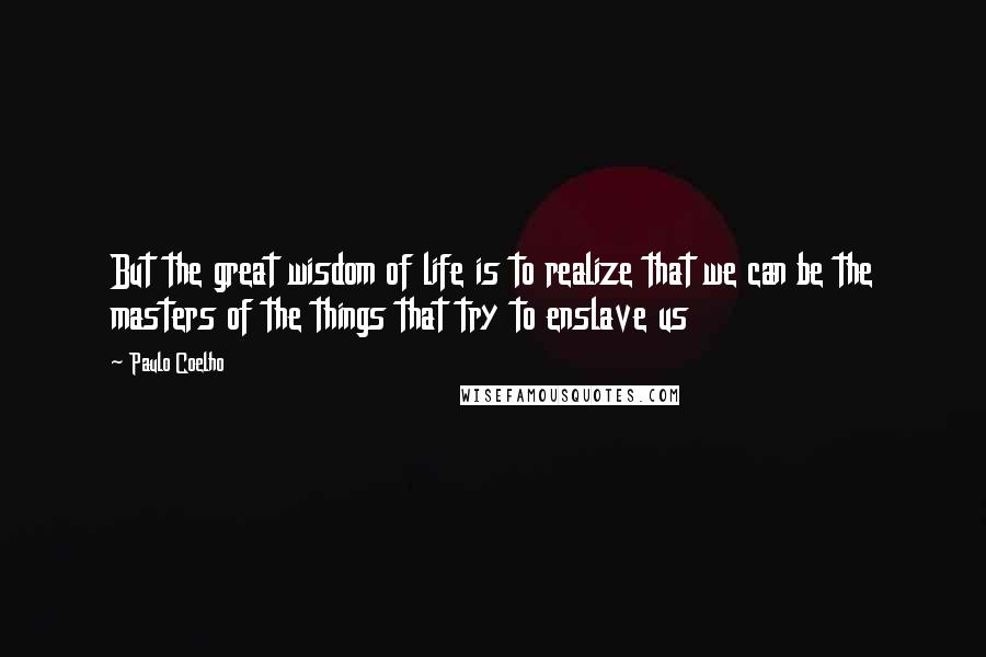 Paulo Coelho Quotes: But the great wisdom of life is to realize that we can be the masters of the things that try to enslave us
