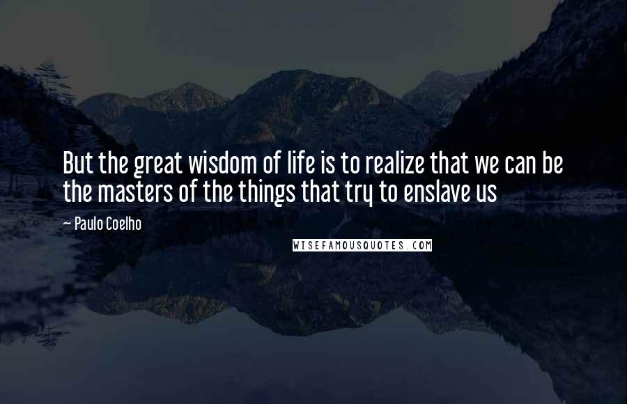 Paulo Coelho Quotes: But the great wisdom of life is to realize that we can be the masters of the things that try to enslave us