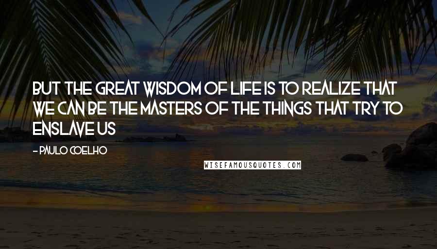 Paulo Coelho Quotes: But the great wisdom of life is to realize that we can be the masters of the things that try to enslave us