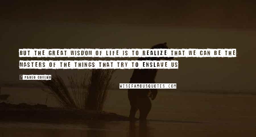 Paulo Coelho Quotes: But the great wisdom of life is to realize that we can be the masters of the things that try to enslave us