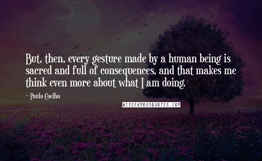Paulo Coelho Quotes: But, then, every gesture made by a human being is sacred and full of consequences, and that makes me think even more about what I am doing.