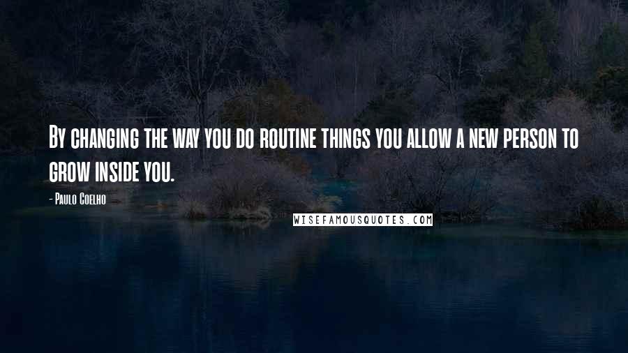 Paulo Coelho Quotes: By changing the way you do routine things you allow a new person to grow inside you.