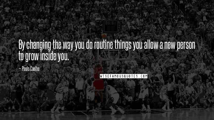 Paulo Coelho Quotes: By changing the way you do routine things you allow a new person to grow inside you.