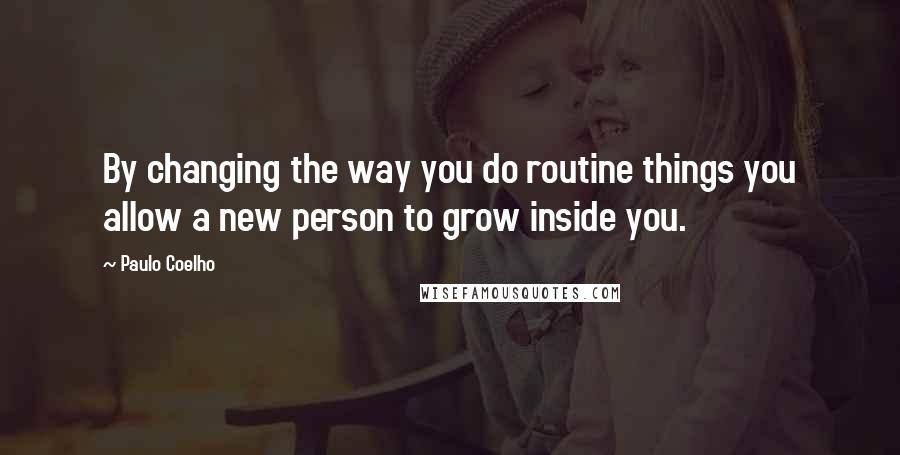 Paulo Coelho Quotes: By changing the way you do routine things you allow a new person to grow inside you.