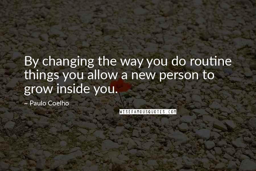 Paulo Coelho Quotes: By changing the way you do routine things you allow a new person to grow inside you.