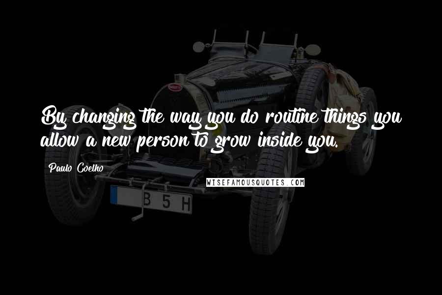 Paulo Coelho Quotes: By changing the way you do routine things you allow a new person to grow inside you.