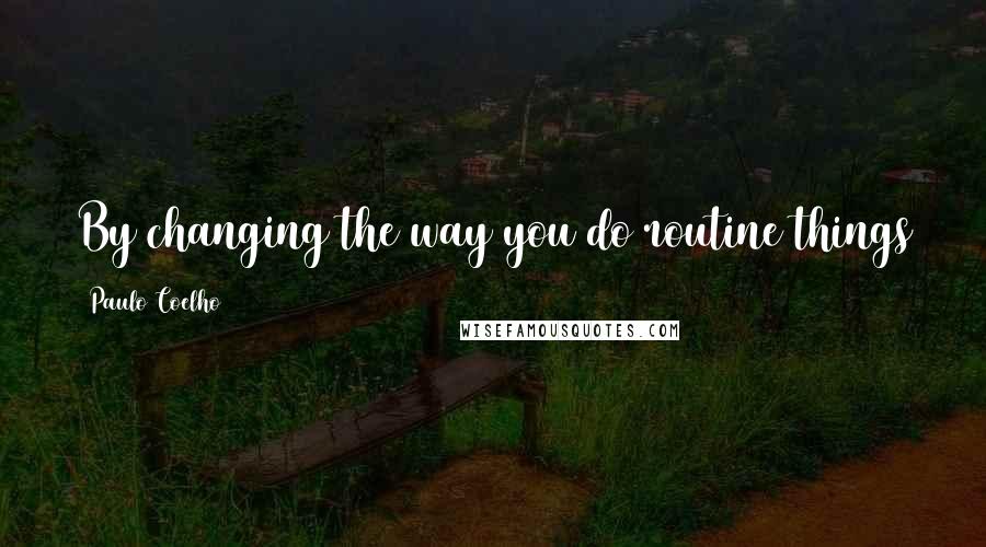Paulo Coelho Quotes: By changing the way you do routine things you allow a new person to grow inside you.