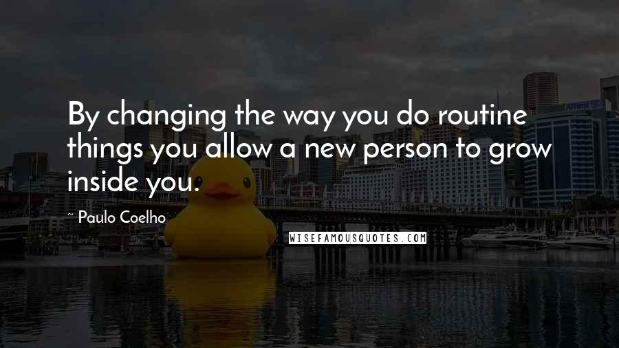 Paulo Coelho Quotes: By changing the way you do routine things you allow a new person to grow inside you.