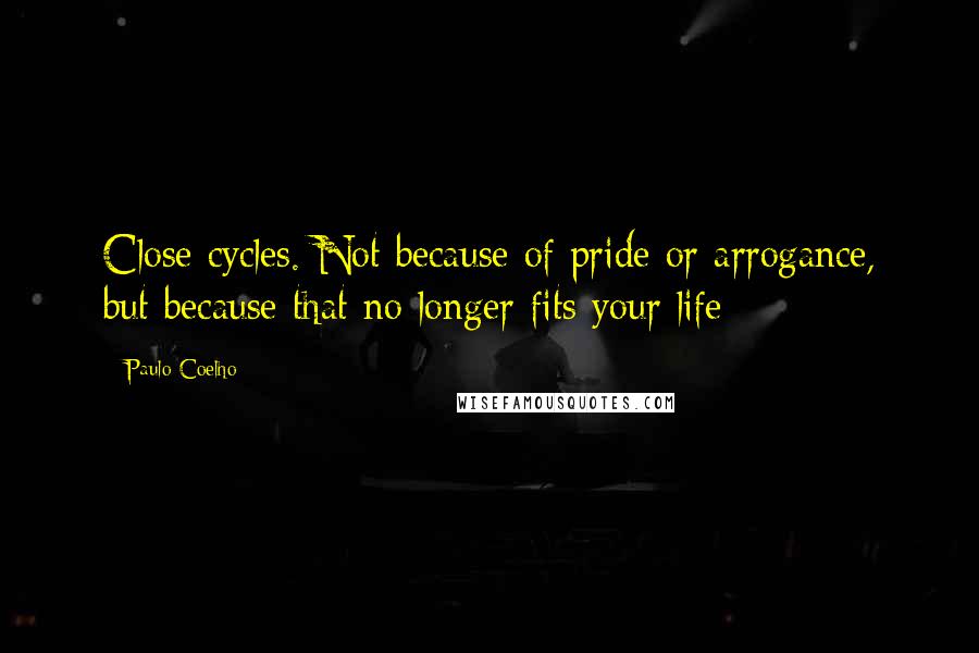 Paulo Coelho Quotes: Close cycles. Not because of pride or arrogance, but because that no longer fits your life