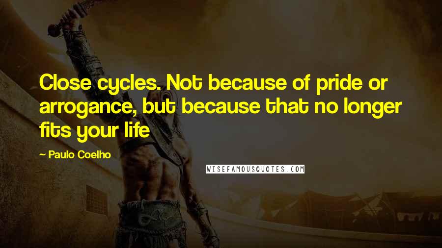 Paulo Coelho Quotes: Close cycles. Not because of pride or arrogance, but because that no longer fits your life