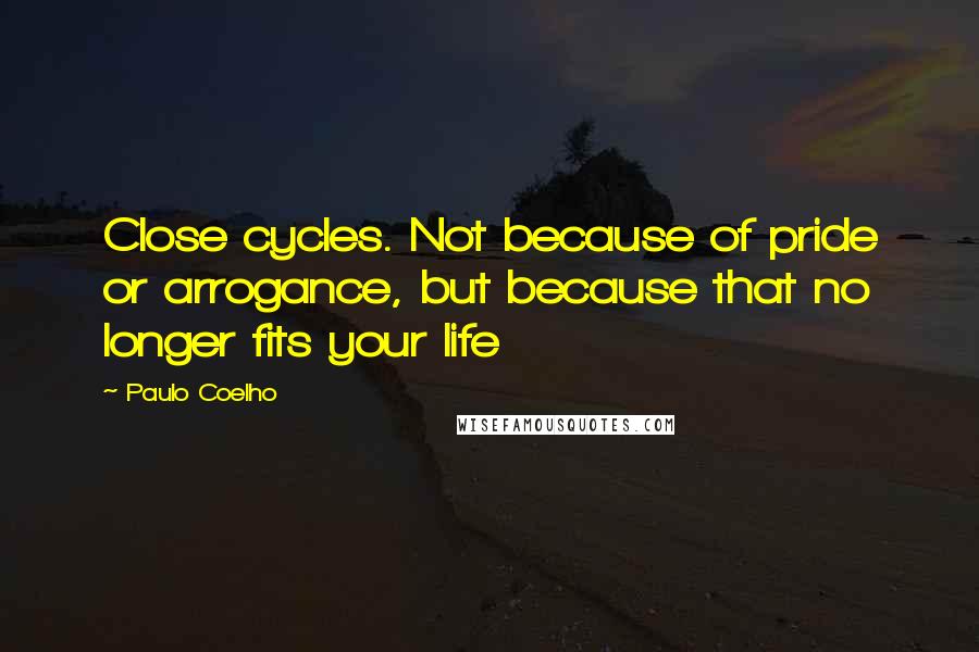 Paulo Coelho Quotes: Close cycles. Not because of pride or arrogance, but because that no longer fits your life