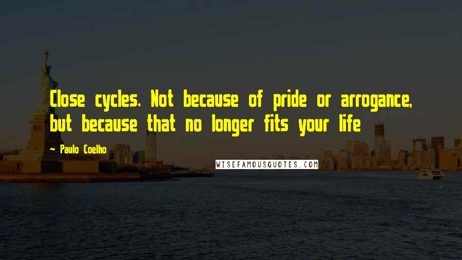 Paulo Coelho Quotes: Close cycles. Not because of pride or arrogance, but because that no longer fits your life