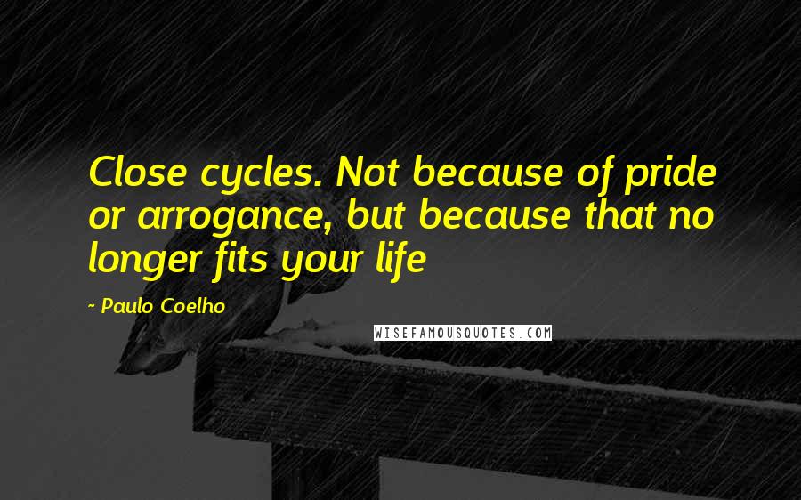 Paulo Coelho Quotes: Close cycles. Not because of pride or arrogance, but because that no longer fits your life