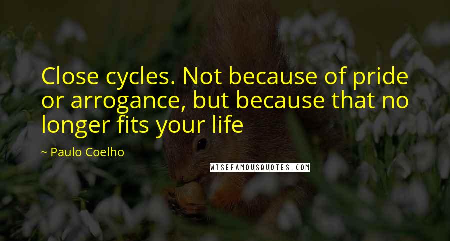 Paulo Coelho Quotes: Close cycles. Not because of pride or arrogance, but because that no longer fits your life