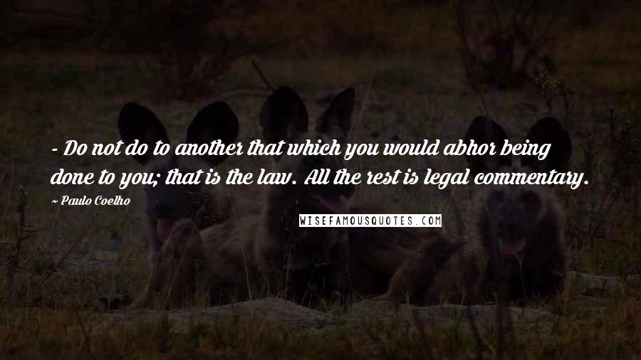 Paulo Coelho Quotes: - Do not do to another that which you would abhor being done to you; that is the law. All the rest is legal commentary.