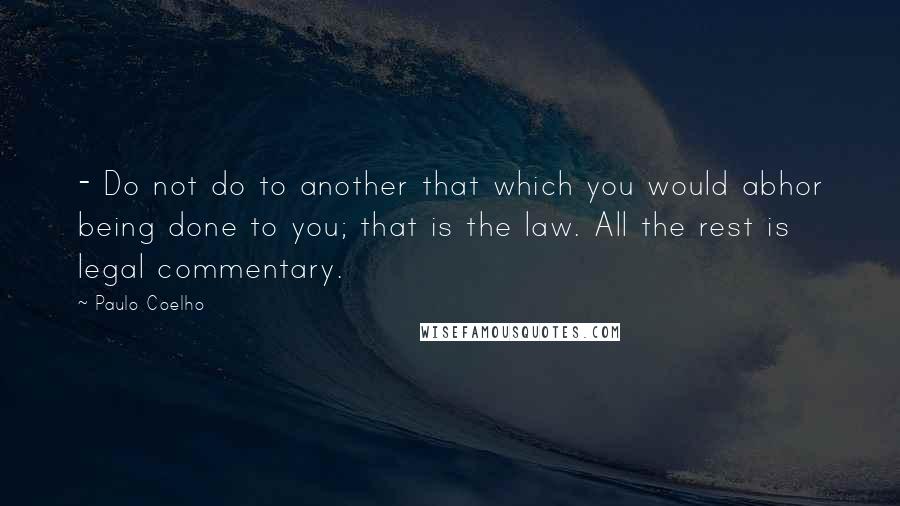 Paulo Coelho Quotes: - Do not do to another that which you would abhor being done to you; that is the law. All the rest is legal commentary.