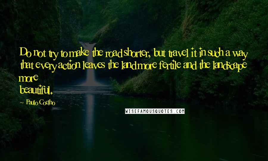 Paulo Coelho Quotes: Do not try to make the road shorter, but travel it in such a way that every action leaves the land more fertile and the landscape more beautiful.