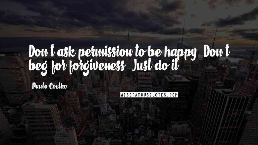 Paulo Coelho Quotes: Don't ask permission to be happy. Don't beg for forgiveness. Just do it.