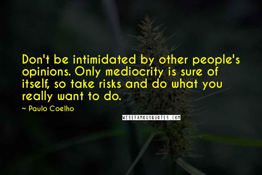 Paulo Coelho Quotes: Don't be intimidated by other people's opinions. Only mediocrity is sure of itself, so take risks and do what you really want to do.