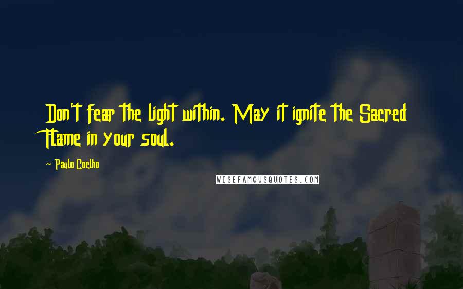 Paulo Coelho Quotes: Don't fear the light within. May it ignite the Sacred Flame in your soul.