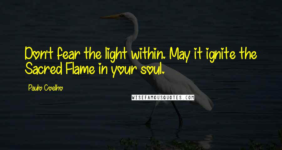 Paulo Coelho Quotes: Don't fear the light within. May it ignite the Sacred Flame in your soul.