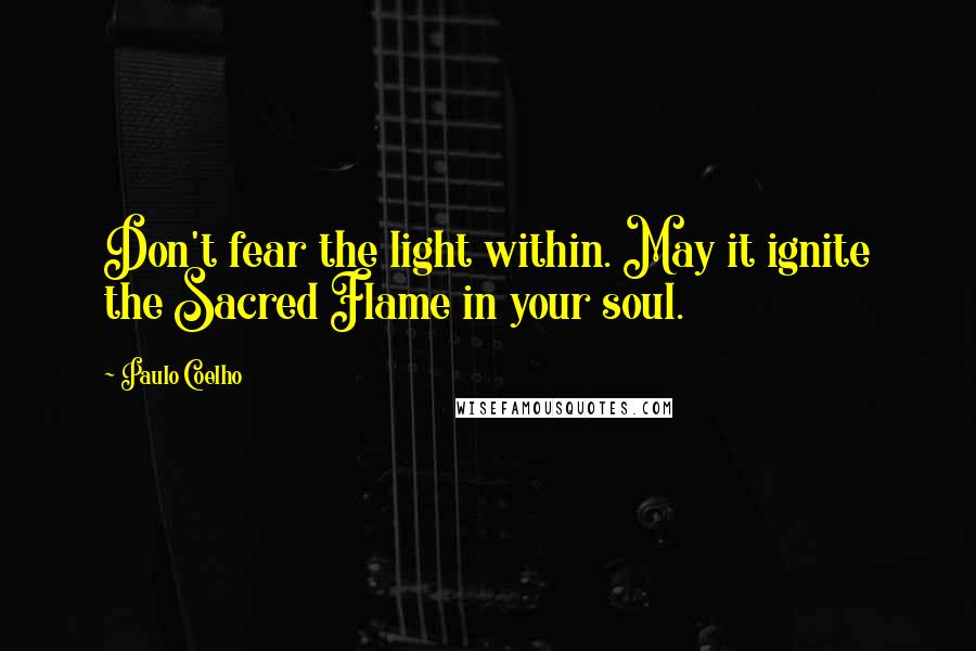 Paulo Coelho Quotes: Don't fear the light within. May it ignite the Sacred Flame in your soul.