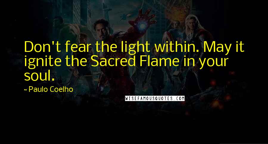 Paulo Coelho Quotes: Don't fear the light within. May it ignite the Sacred Flame in your soul.