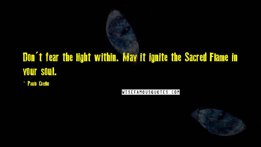 Paulo Coelho Quotes: Don't fear the light within. May it ignite the Sacred Flame in your soul.