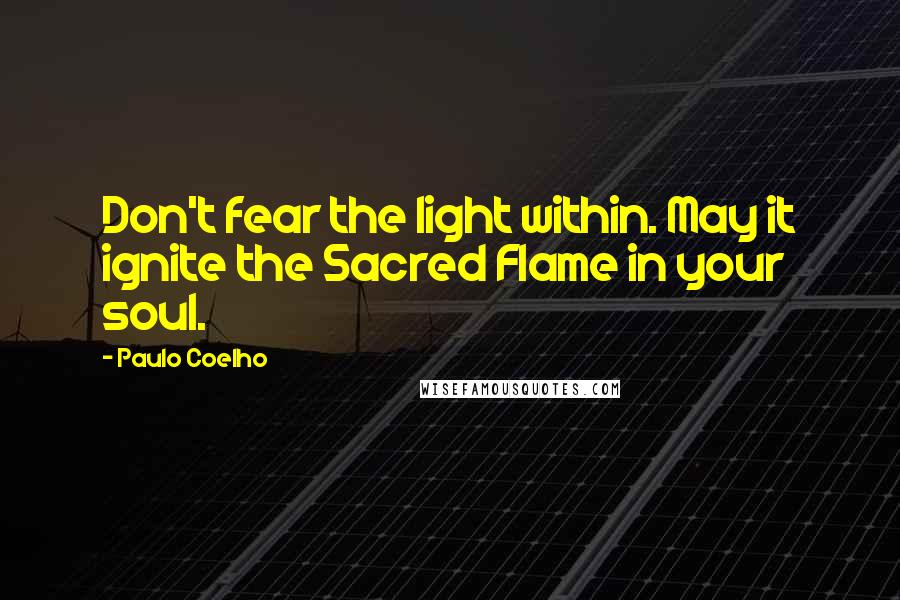 Paulo Coelho Quotes: Don't fear the light within. May it ignite the Sacred Flame in your soul.